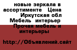 новые зеркала в ассортименте › Цена ­ 2 600 - Иркутская обл. Мебель, интерьер » Прочая мебель и интерьеры   